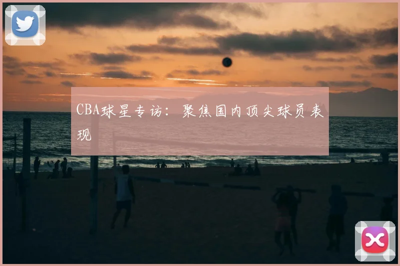 CBA球星专访：聚焦国内顶尖球员表现