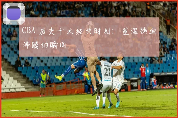 CBA 历史十大经典时刻：重温热血沸腾的瞬间