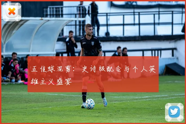 五佳球混剪:史诗级配合与个人英雄主义盛宴