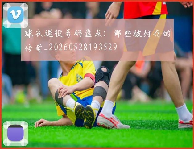 球衣退役号码盘点:那些被封存的传奇_20260528193529