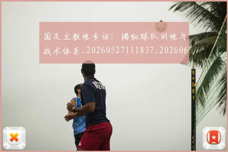 国足主教练专访：揭秘球队训练与战术体系_20260527111837_20260608142831