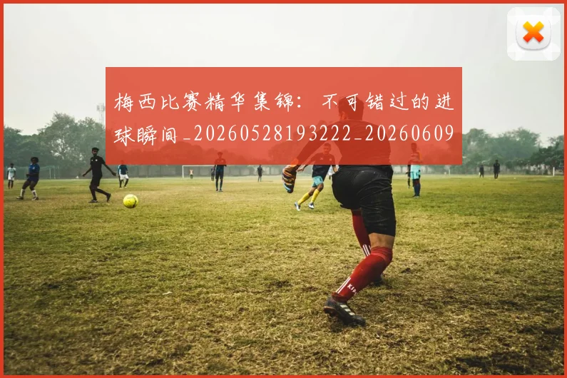 梅西比赛精华集锦：不可错过的进球瞬间_20260528193222_20260609223320