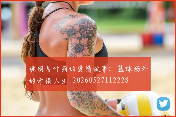 姚明与叶莉的爱情故事：篮球场外的幸福人生_20260527112228