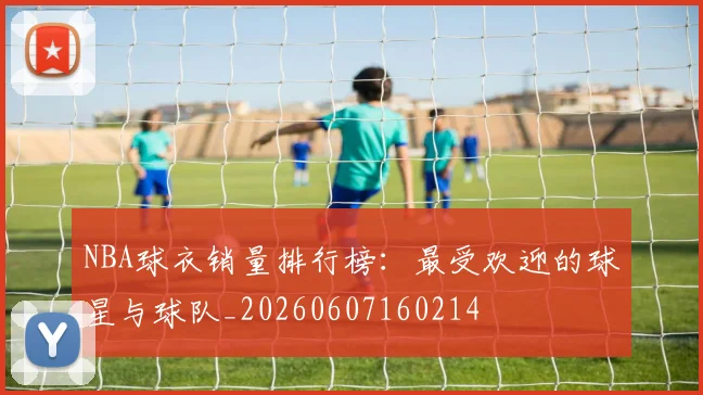 NBA球衣销量排行榜：最受欢迎的球星与球队_20260607160214