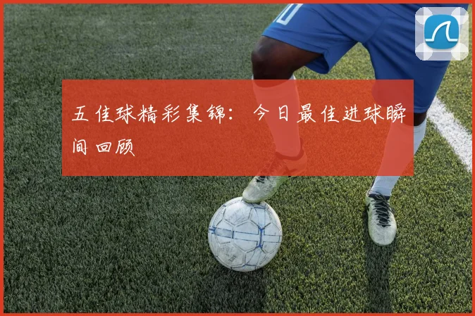 五佳球精彩集锦:今日最佳进球瞬间回顾