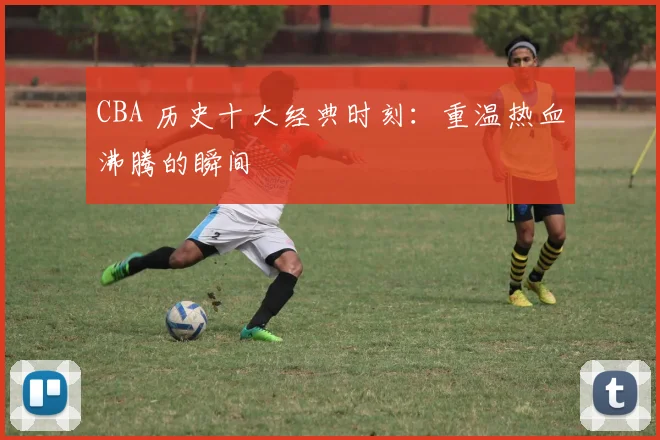 CBA 历史十大经典时刻：重温热血沸腾的瞬间