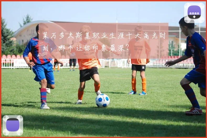莱万多夫斯基职业生涯十大高光时刻，哪个让你印象最深？