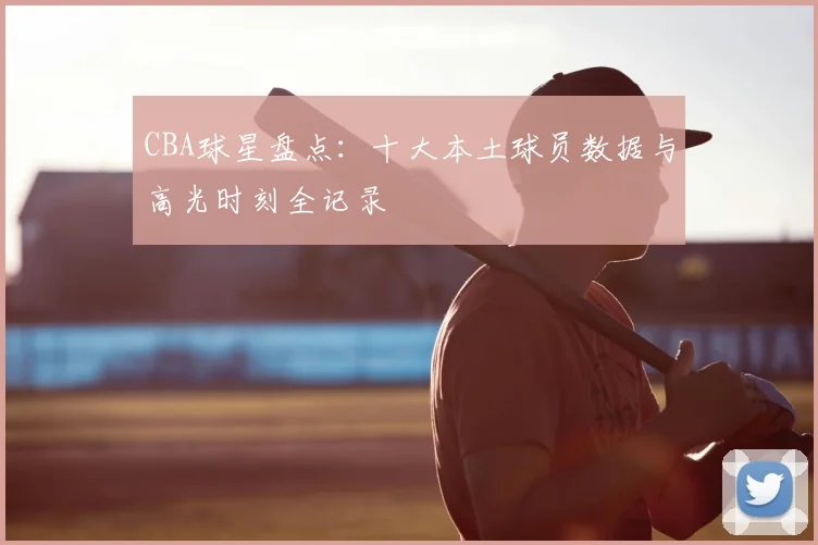 CBA球星盘点：十大本土球员数据与高光时刻全记录