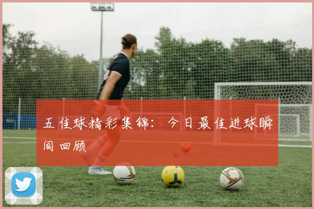 五佳球精彩集锦:今日最佳进球瞬间回顾