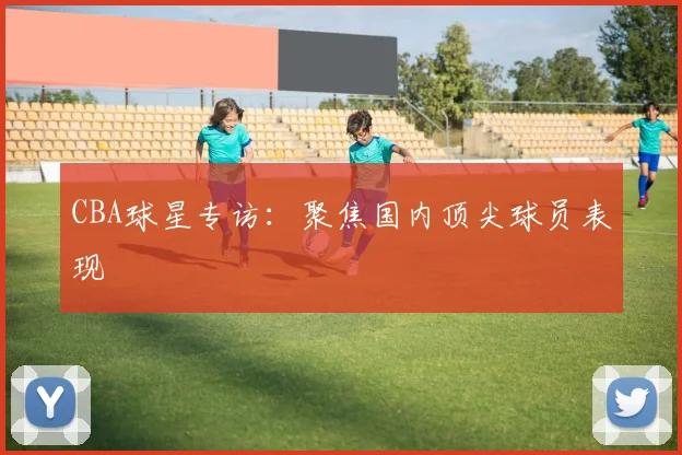 CBA球星专访:聚焦国内顶尖球员表现