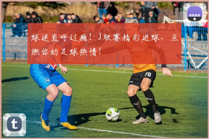 球迷直呼过瘾！J联赛精彩进球，点燃你的足球热情！