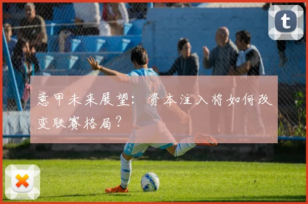 意甲未来展望：资本注入将如何改变联赛格局？